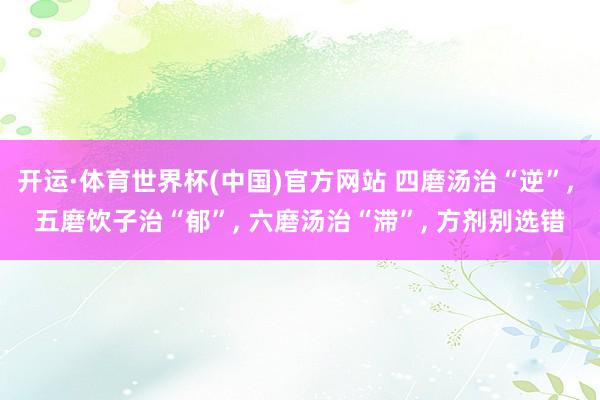 开运·体育世界杯(中国)官方网站 四磨汤治“逆”， 五磨饮子治“郁”， 六磨汤治“滞”， 方剂别选错