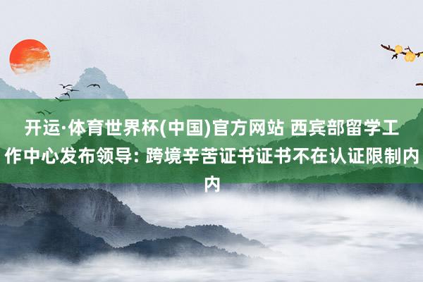 开运·体育世界杯(中国)官方网站 西宾部留学工作中心发布领导: 跨境辛苦证书证书不在认证限制内