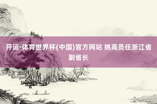 开运·体育世界杯(中国)官方网站 姚高员任浙江省副省长