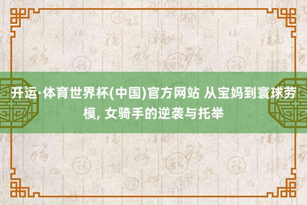 开运·体育世界杯(中国)官方网站 从宝妈到寰球劳模, 女骑手的逆袭与托举