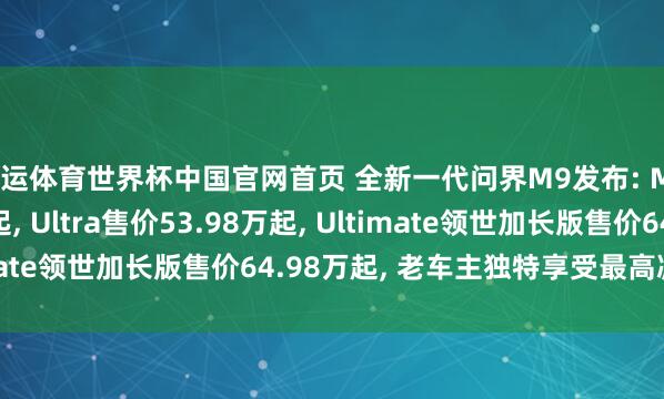开运体育世界杯中国官网首页 全新一代问界M9发布: Max+售价47.98万起, Ultra售价53.98万起, Ultimate领世加长版售价64.98万起, 老车主独特享受最高减免5万