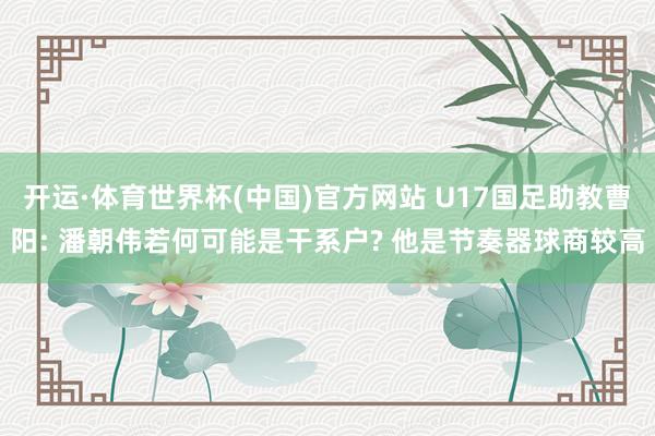 开运·体育世界杯(中国)官方网站 U17国足助教曹阳: 潘朝伟若何可能是干系户? 他是节奏器球商较高