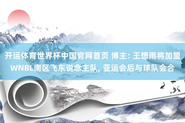 开运体育世界杯中国官网首页 博主: 王想雨将加盟WNBL南区飞东说念主队, 亚运会后与球队会合