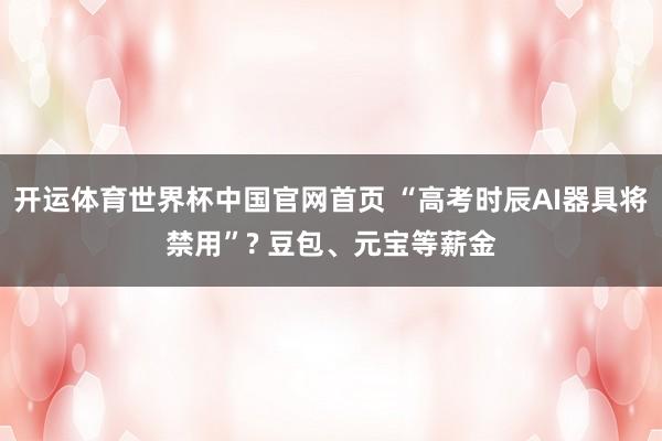 开运体育世界杯中国官网首页 “高考时辰AI器具将禁用”? 豆包、元宝等薪金