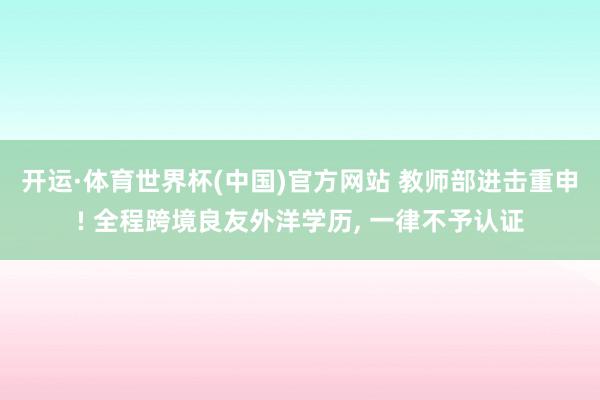 开运·体育世界杯(中国)官方网站 教师部进击重申! 全程跨境良友外洋学历, 一律不予认证