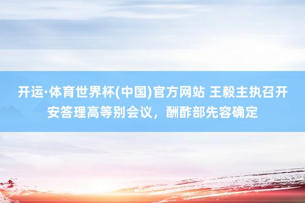 开运·体育世界杯(中国)官方网站 王毅主执召开安答理高等别会议,酬酢部先容确定