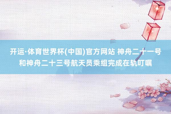 开运·体育世界杯(中国)官方网站 神舟二十一号和神舟二十三号航天员乘组完成在轨叮嘱