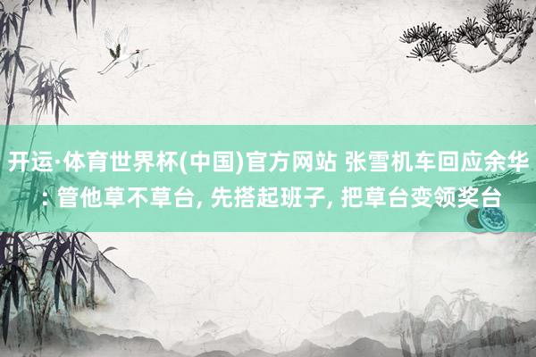 开运·体育世界杯(中国)官方网站 张雪机车回应余华 : 管他草不草台, 先搭起班子, 把草台变领奖台
