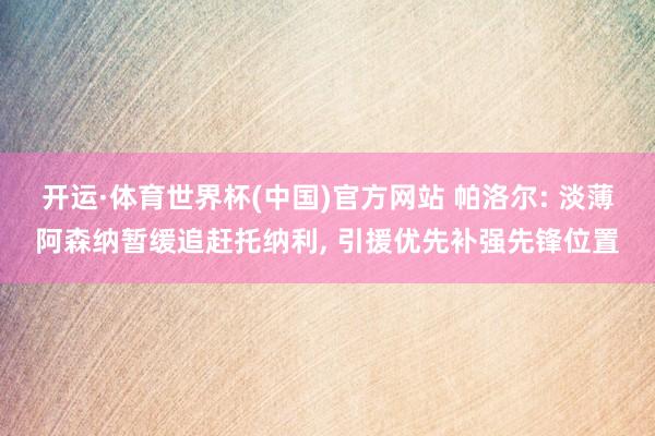 开运·体育世界杯(中国)官方网站 帕洛尔: 淡薄阿森纳暂缓追赶托纳利, 引援优先补强先锋位置