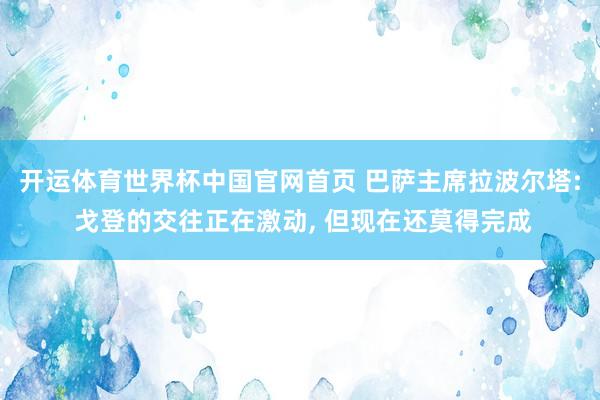 开运体育世界杯中国官网首页 巴萨主席拉波尔塔: 戈登的交往正在激动, 但现在还莫得完成