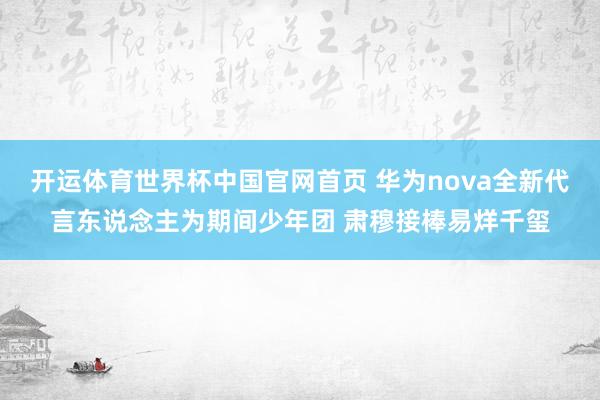 开运体育世界杯中国官网首页 华为nova全新代言东说念主为期间少年团 肃穆接棒易烊千玺
