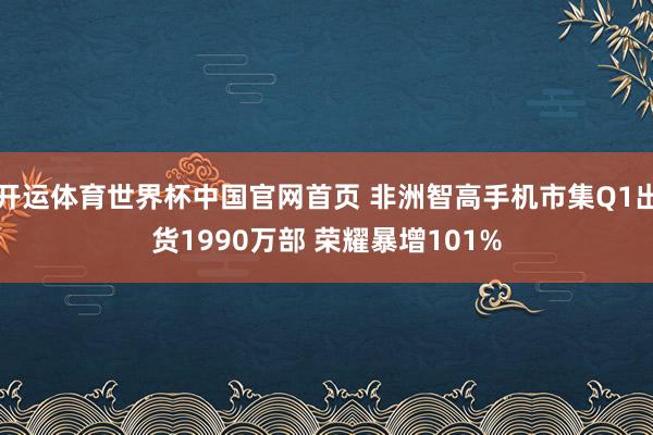开运体育世界杯中国官网首页 非洲智高手机市集Q1出货1990万部 荣耀暴增101%