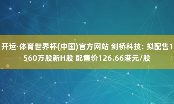 开运·体育世界杯(中国)官方网站 剑桥科技: 拟配售1560万股新H股 配售价126.66港元/股