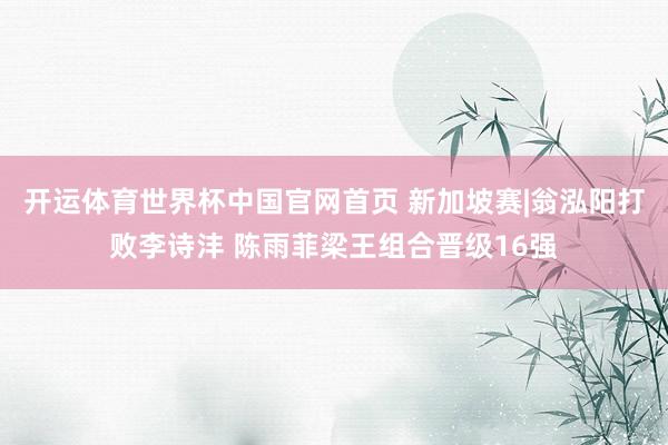 开运体育世界杯中国官网首页 新加坡赛|翁泓阳打败李诗沣 陈雨菲梁王组合晋级16强