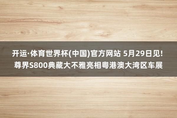 开运·体育世界杯(中国)官方网站 5月29日见! 尊界S800典藏大不雅亮相粤港澳大湾区车展