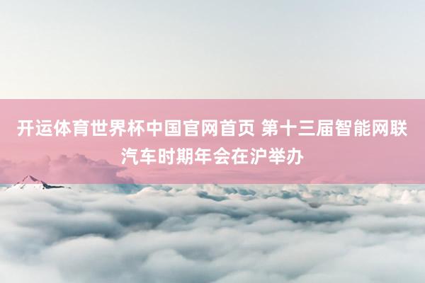 开运体育世界杯中国官网首页 第十三届智能网联汽车时期年会在沪举办