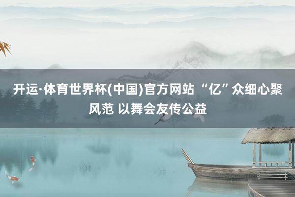 开运·体育世界杯(中国)官方网站 “亿”众细心聚风范 以舞会友传公益
