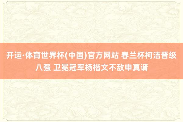 开运·体育世界杯(中国)官方网站 春兰杯柯洁晋级八强 卫冕冠军杨楷文不敌申真谞
