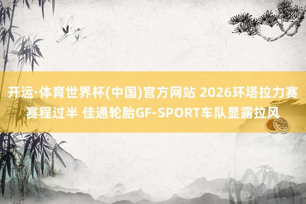 开运·体育世界杯(中国)官方网站 2026环塔拉力赛赛程过半 佳通轮胎GF-SPORT车队显露拉风