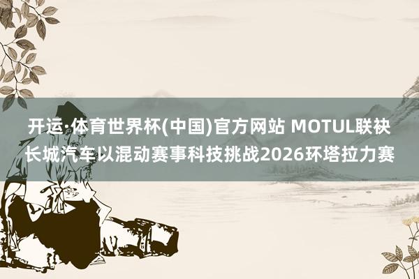 开运·体育世界杯(中国)官方网站 MOTUL联袂长城汽车以混动赛事科技挑战2026环塔拉力赛