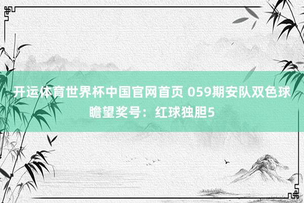 开运体育世界杯中国官网首页 059期安队双色球瞻望奖号:红球独胆5