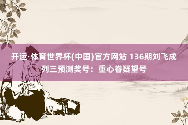 开运·体育世界杯(中国)官方网站 136期刘飞成列三预测奖号:重心眷疑望号