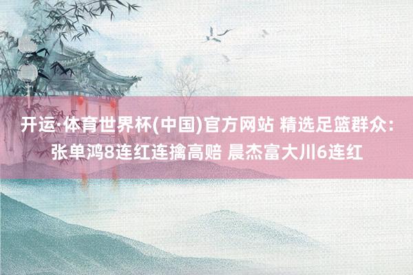 开运·体育世界杯(中国)官方网站 精选足篮群众:张单鸿8连红连擒高赔 晨杰富大川6连红