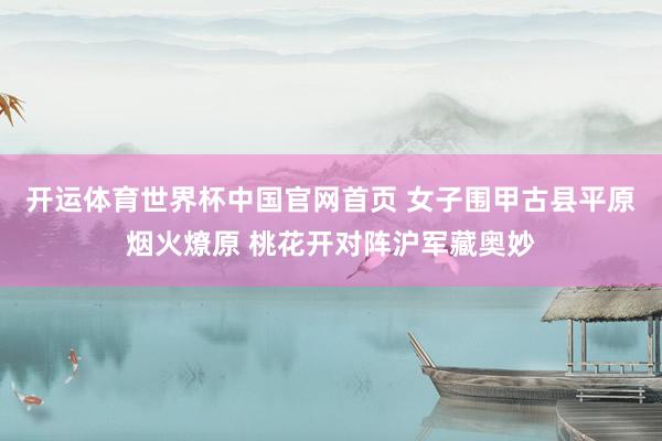 开运体育世界杯中国官网首页 女子围甲古县平原烟火燎原 桃花开对阵沪军藏奥妙