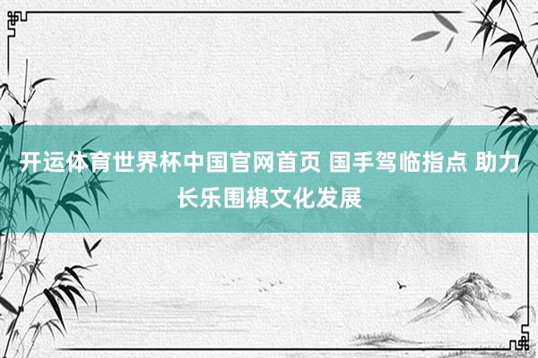 开运体育世界杯中国官网首页 国手驾临指点 助力长乐围棋文化发展