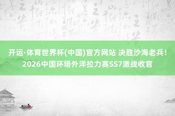 开运·体育世界杯(中国)官方网站 决胜沙海老兵!2026中国环塔外洋拉力赛SS7激战收官