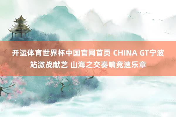 开运体育世界杯中国官网首页 CHINA GT宁波站激战献艺 山海之交奏响竞速乐章