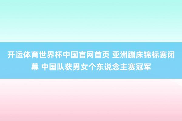 开运体育世界杯中国官网首页 亚洲蹦床锦标赛闭幕 中国队获男女个东说念主赛冠军