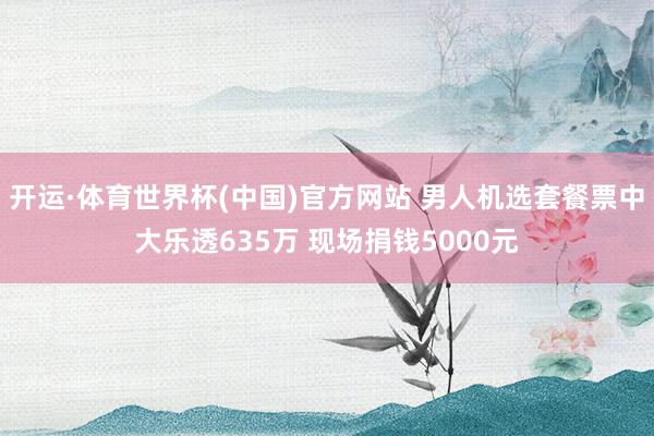 开运·体育世界杯(中国)官方网站 男人机选套餐票中大乐透635万 现场捐钱5000元