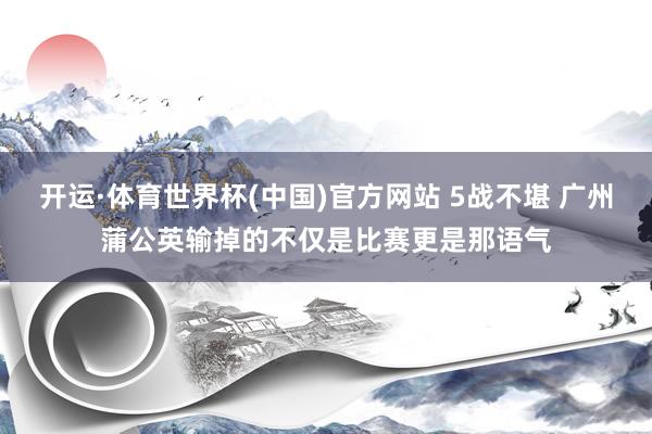 开运·体育世界杯(中国)官方网站 5战不堪 广州蒲公英输掉的不仅是比赛更是那语气
