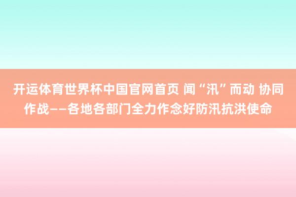 开运体育世界杯中国官网首页 闻“汛”而动 协同作战——各地各部门全力作念好防汛抗洪使命