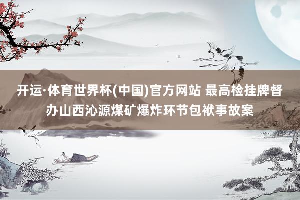 开运·体育世界杯(中国)官方网站 最高检挂牌督办山西沁源煤矿爆炸环节包袱事故案