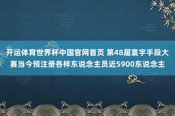 开运体育世界杯中国官网首页 第48届寰宇手段大赛当今预注册各样东说念主员近5900东说念主