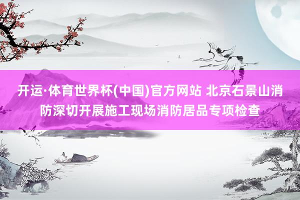 开运·体育世界杯(中国)官方网站 北京石景山消防深切开展施工现场消防居品专项检查