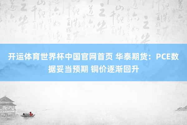 开运体育世界杯中国官网首页 华泰期货:PCE数据妥当预期 铜价逐渐回升