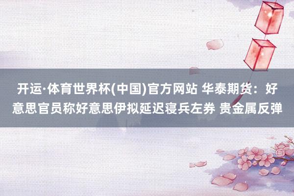 开运·体育世界杯(中国)官方网站 华泰期货:好意思官员称好意思伊拟延迟寝兵左券 贵金属反弹