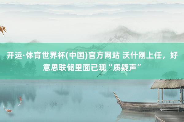 开运·体育世界杯(中国)官方网站 沃什刚上任,好意思联储里面已现“质疑声”