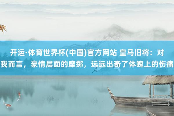 开运·体育世界杯(中国)官方网站 皇马旧将:对我而言,豪情层面的糜掷,远远出奇了体魄上的伤痛