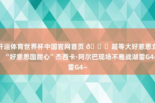 开运体育世界杯中国官网首页 😍超等大好意思女！“好意思国甜心”杰西卡·阿尔巴现场不雅战湖雷G4~