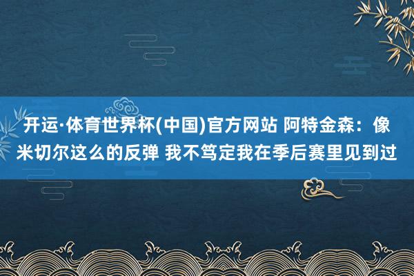 开运·体育世界杯(中国)官方网站 阿特金森:像米切尔这么的反弹 我不笃定我在季后赛里见到过