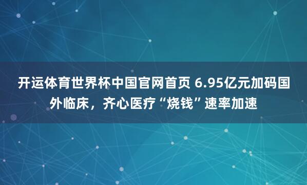 开运体育世界杯中国官网首页 6.95亿元加码国外临床,齐心医疗“烧钱”速率加速