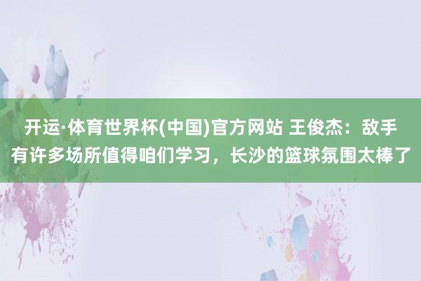 开运·体育世界杯(中国)官方网站 王俊杰:敌手有许多场所值得咱们学习,长沙的篮球氛围太棒了