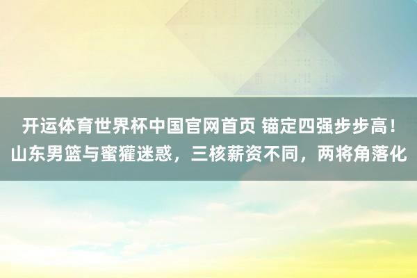 开运体育世界杯中国官网首页 锚定四强步步高!山东男篮与蜜獾迷惑,三核薪资不同,两将角落化