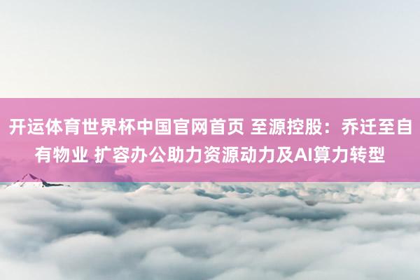 开运体育世界杯中国官网首页 至源控股:乔迁至自有物业 扩容办公助力资源动力及AI算力转型