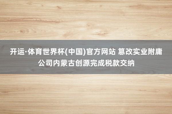 开运·体育世界杯(中国)官方网站 篡改实业附庸公司内蒙古创源完成税款交纳
