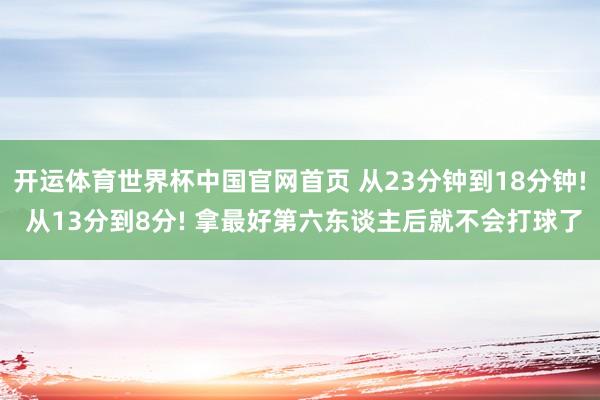开运体育世界杯中国官网首页 从23分钟到18分钟! 从13分到8分! 拿最好第六东谈主后就不会打球了